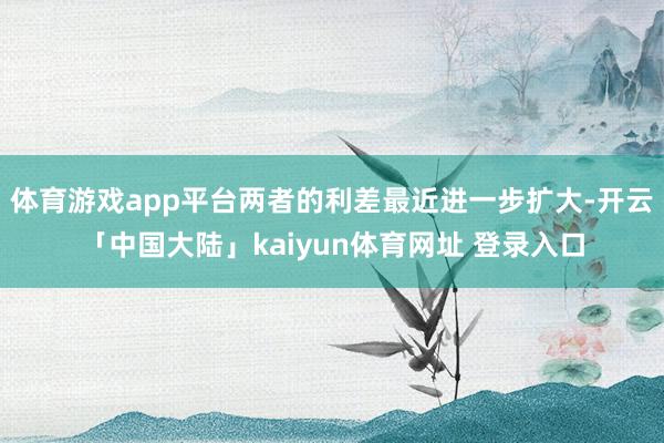 体育游戏app平台两者的利差最近进一步扩大-开云「中国大陆」kaiyun体育网址 登录入口