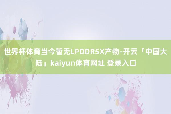 世界杯体育当今暂无LPDDR5X产物-开云「中国大陆」kaiyun体育网址 登录入口
