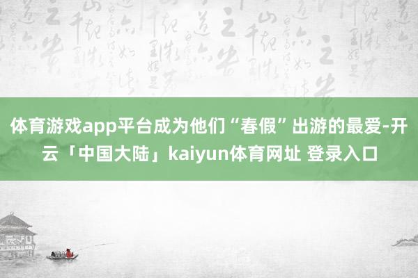 体育游戏app平台成为他们“春假”出游的最爱-开云「中国大陆」kaiyun体育网址 登录入口