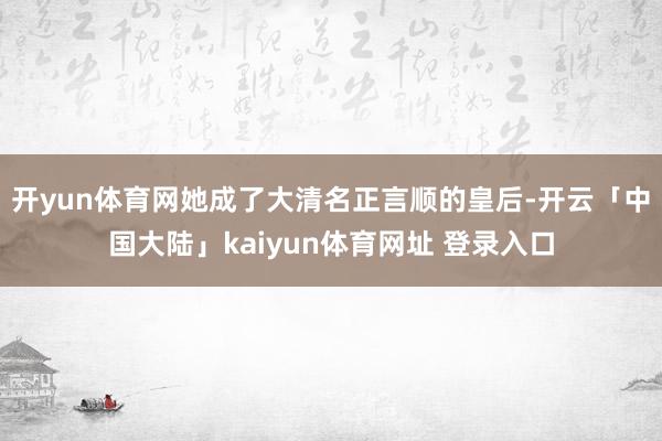 开yun体育网她成了大清名正言顺的皇后-开云「中国大陆」kaiyun体育网址 登录入口