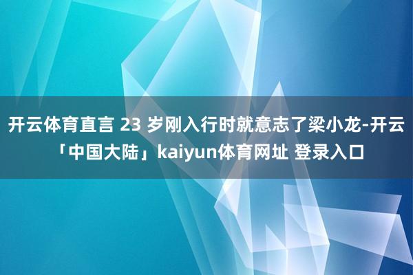 开云体育直言 23 岁刚入行时就意志了梁小龙-开云「中国大陆」kaiyun体育网址 登录入口