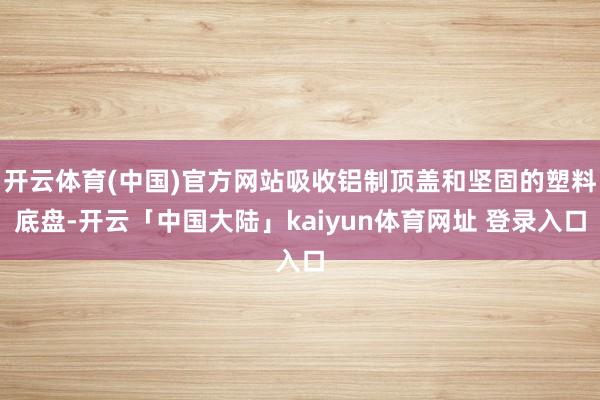 开云体育(中国)官方网站吸收铝制顶盖和坚固的塑料底盘-开云「中国大陆」kaiyun体育网址 登录入口
