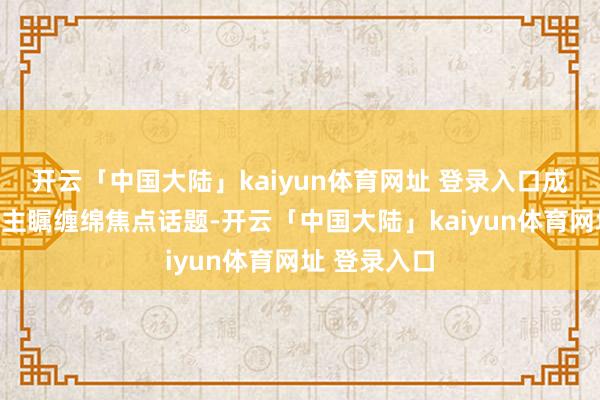 开云「中国大陆」kaiyun体育网址 登录入口成为世东说念主瞩缠绵焦点话题-开云「中国大陆」kaiyun体育网址 登录入口