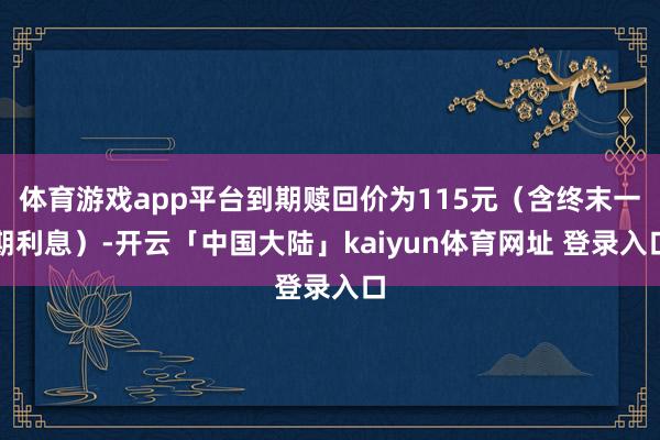 体育游戏app平台到期赎回价为115元(含终末一期利息)-开云「中国大陆」kaiyun体育网址 登录入口