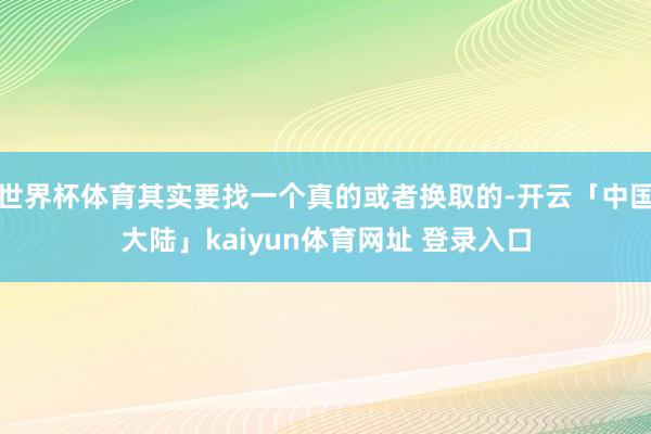 世界杯体育其实要找一个真的或者换取的-开云「中国大陆」kaiyun体育网址 登录入口