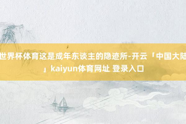 世界杯体育这是成年东谈主的隐迹所-开云「中国大陆」kaiyun体育网址 登录入口