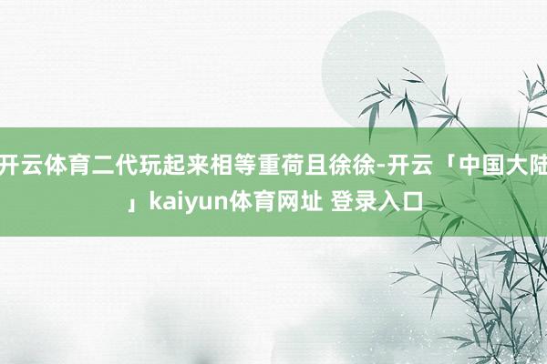 开云体育二代玩起来相等重荷且徐徐-开云「中国大陆」kaiyun体育网址 登录入口