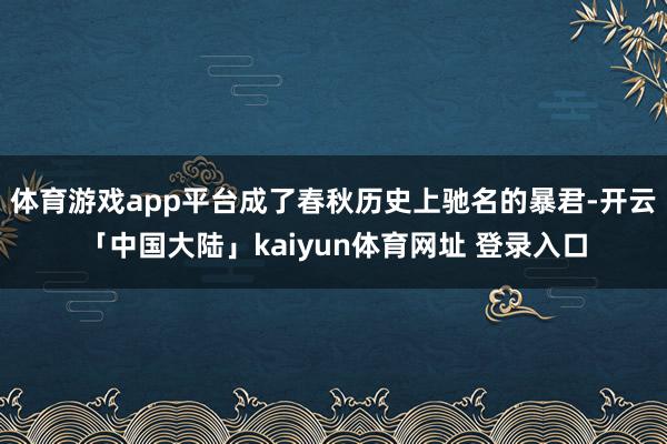 体育游戏app平台成了春秋历史上驰名的暴君-开云「中国大陆」kaiyun体育网址 登录入口