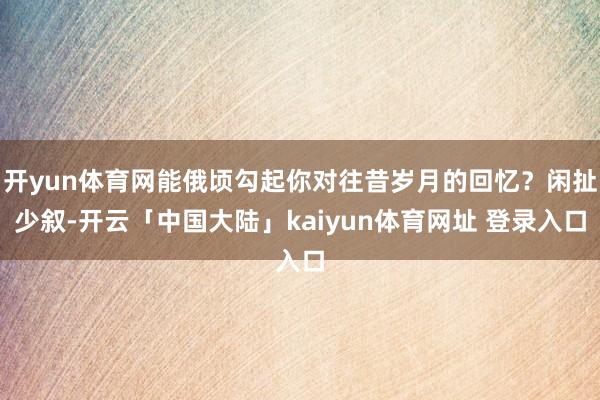 开yun体育网能俄顷勾起你对往昔岁月的回忆？闲扯少叙-开云「中国大陆」kaiyun体育网址 登录入口