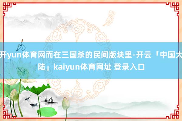 开yun体育网而在三国杀的民间版块里-开云「中国大陆」kaiyun体育网址 登录入口
