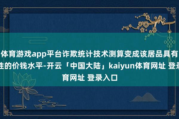 体育游戏app平台诈欺统计技术测算变成该居品具有代表性的价钱水平-开云「中国大陆」kaiyun体育网址 登录入口