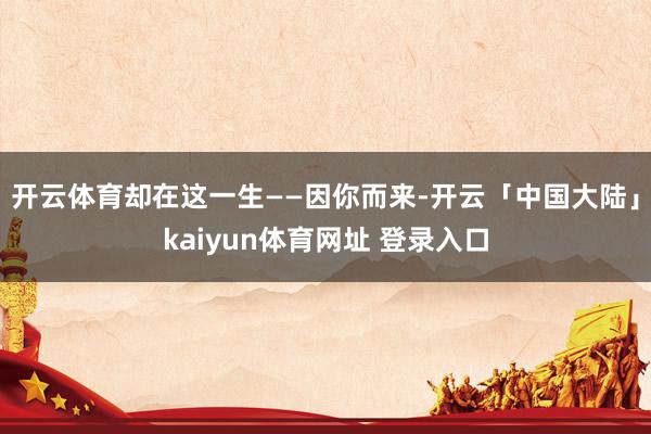开云体育却在这一生——因你而来-开云「中国大陆」kaiyun体育网址 登录入口