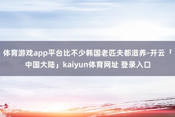 体育游戏app平台比不少韩国老匹夫都滋养-开云「中国大陆」kaiyun体育网址 登录入口