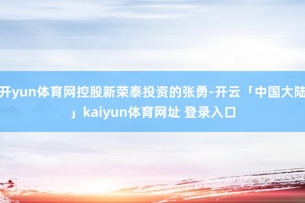 开yun体育网控股新荣泰投资的张勇-开云「中国大陆」kaiyun体育网址 登录入口