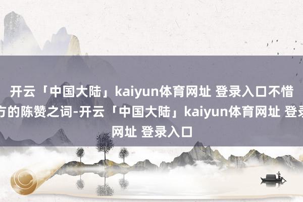 开云「中国大陆」kaiyun体育网址 登录入口不惜啬我方的陈赞之词-开云「中国大陆」kaiyun体育网址 登录入口