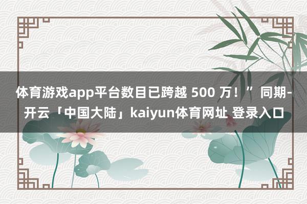 体育游戏app平台数目已跨越 500 万！” 同期-开云「中国大陆」kaiyun体育网址 登录入口