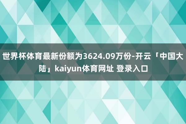 世界杯体育最新份额为3624.09万份-开云「中国大陆」kaiyun体育网址 登录入口