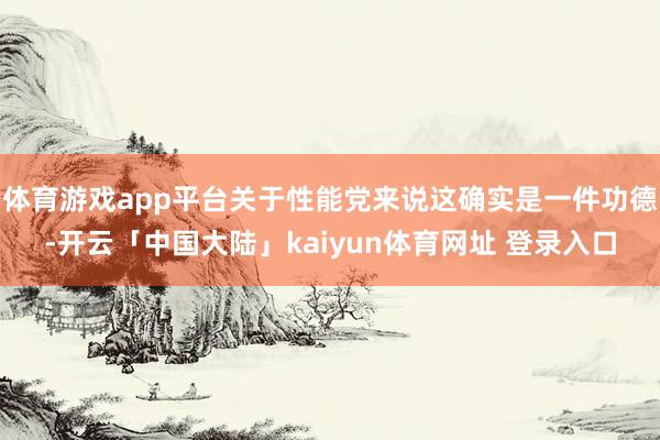 体育游戏app平台关于性能党来说这确实是一件功德-开云「中国大陆」kaiyun体育网址 登录入口