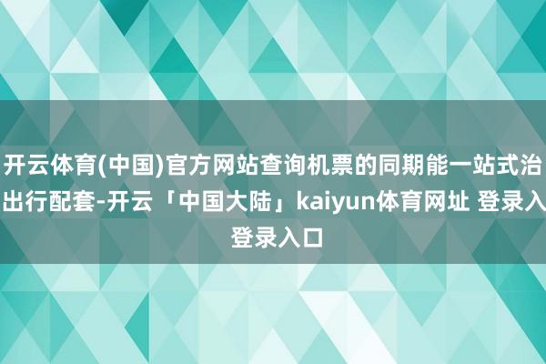 开云体育(中国)官方网站查询机票的同期能一站式治理出行配套-开云「中国大陆」kaiyun体育网址 登录入口