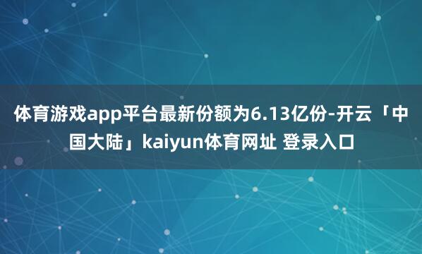 体育游戏app平台最新份额为6.13亿份-开云「中国大陆」kaiyun体育网址 登录入口