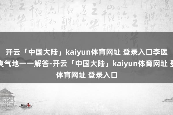 开云「中国大陆」kaiyun体育网址 登录入口李医师耐性爽气地一一解答-开云「中国大陆」kaiyun体育网址 登录入口