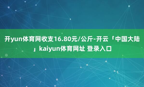 开yun体育网收支16.80元/公斤-开云「中国大陆」kaiyun体育网址 登录入口