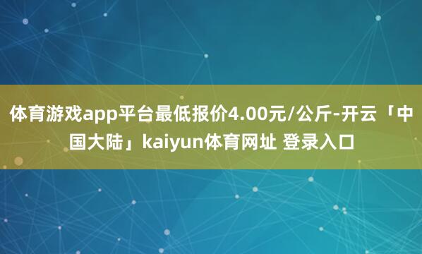 体育游戏app平台最低报价4.00元/公斤-开云「中国大陆」kaiyun体育网址 登录入口