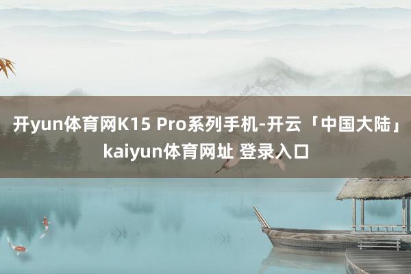 开yun体育网K15 Pro系列手机-开云「中国大陆」kaiyun体育网址 登录入口