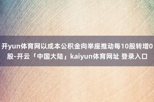 开yun体育网以成本公积金向举座推动每10股转增0股-开云「中国大陆」kaiyun体育网址 登录入口