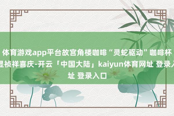 体育游戏app平台故宫角楼咖啡“灵蛇驱动”咖啡杯彰显祯祥喜庆-开云「中国大陆」kaiyun体育网址 登录入口