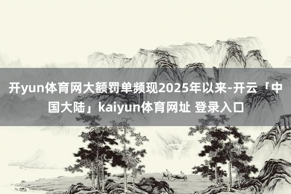 开yun体育网大额罚单频现2025年以来-开云「中国大陆」kaiyun体育网址 登录入口
