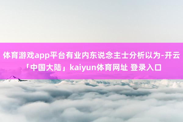 体育游戏app平台有业内东说念主士分析以为-开云「中国大陆」kaiyun体育网址 登录入口