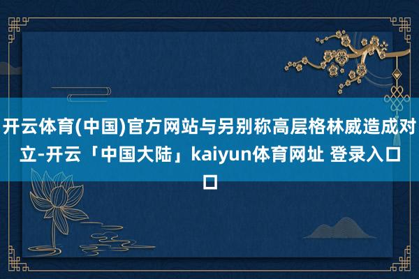 开云体育(中国)官方网站与另别称高层格林威造成对立-开云「中国大陆」kaiyun体育网址 登录入口