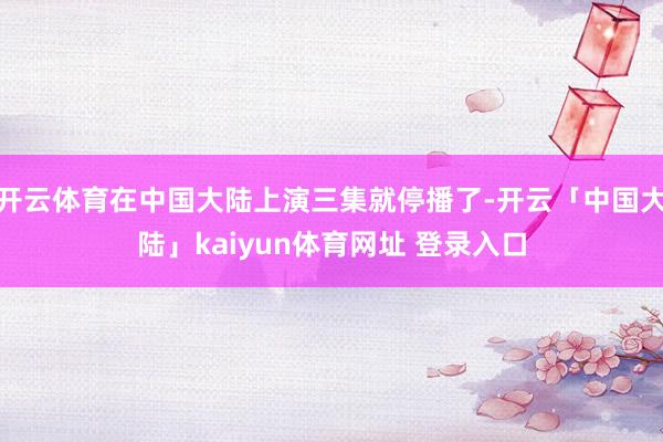 开云体育在中国大陆上演三集就停播了-开云「中国大陆」kaiyun体育网址 登录入口