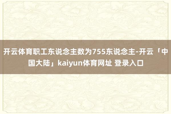 开云体育职工东说念主数为755东说念主-开云「中国大陆」kaiyun体育网址 登录入口