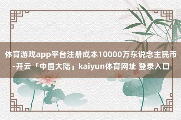 体育游戏app平台注册成本10000万东说念主民币-开云「中国大陆」kaiyun体育网址 登录入口