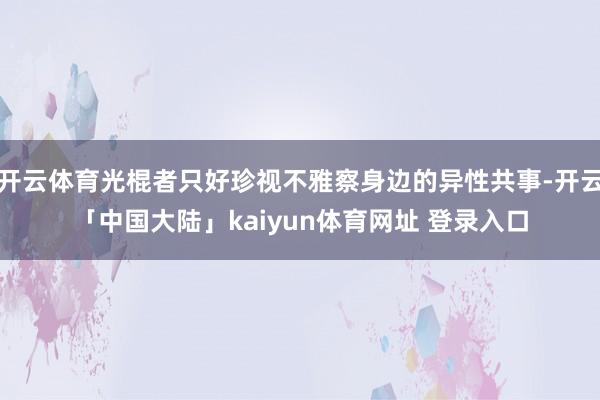 开云体育光棍者只好珍视不雅察身边的异性共事-开云「中国大陆」kaiyun体育网址 登录入口