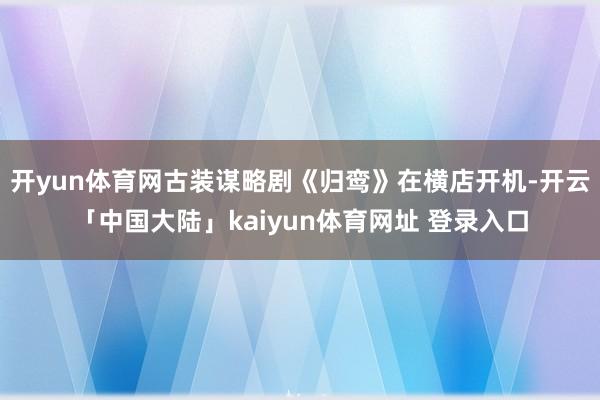 开yun体育网古装谋略剧《归鸾》在横店开机-开云「中国大陆」kaiyun体育网址 登录入口
