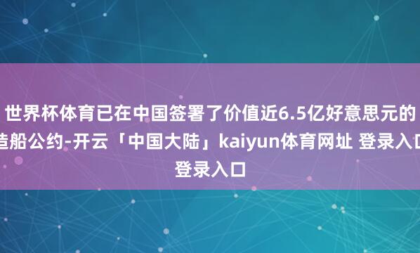 世界杯体育已在中国签署了价值近6.5亿好意思元的造船公约-开云「中国大陆」kaiyun体育网址 登录入口
