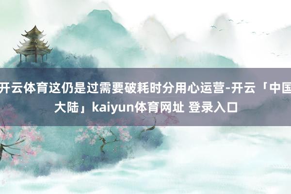 开云体育这仍是过需要破耗时分用心运营-开云「中国大陆」kaiyun体育网址 登录入口