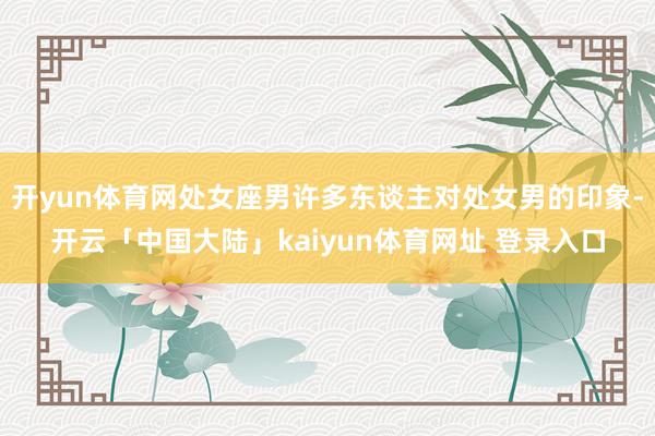 开yun体育网处女座男许多东谈主对处女男的印象-开云「中国大陆」kaiyun体育网址 登录入口