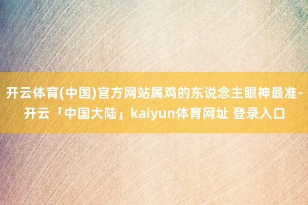 开云体育(中国)官方网站属鸡的东说念主眼神最准-开云「中国大陆」kaiyun体育网址 登录入口