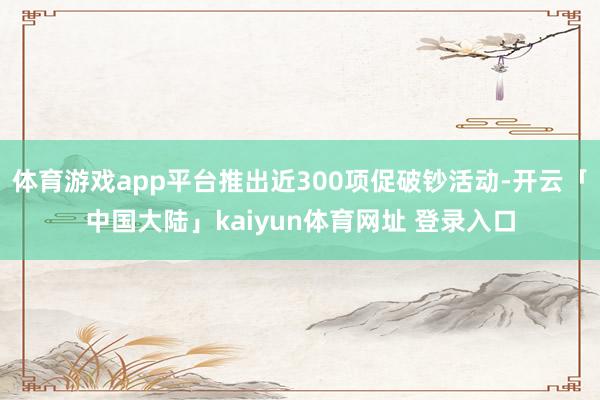 体育游戏app平台推出近300项促破钞活动-开云「中国大陆」kaiyun体育网址 登录入口