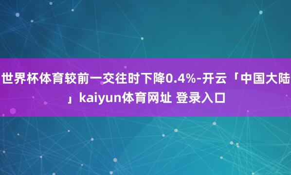 世界杯体育较前一交往时下降0.4%-开云「中国大陆」kaiyun体育网址 登录入口