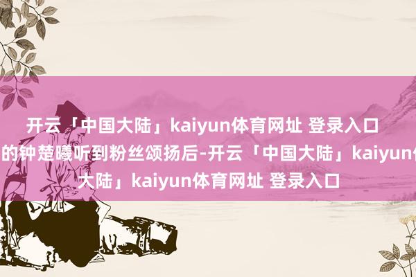 开云「中国大陆」kaiyun体育网址 登录入口  拍摄舛错素颜出工的钟楚曦听到粉丝颂扬后-开云「中国大陆」kaiyun体育网址 登录入口