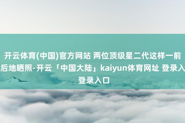 开云体育(中国)官方网站 两位顶级星二代这样一前一后地晒照-开云「中国大陆」kaiyun体育网址 登录入口