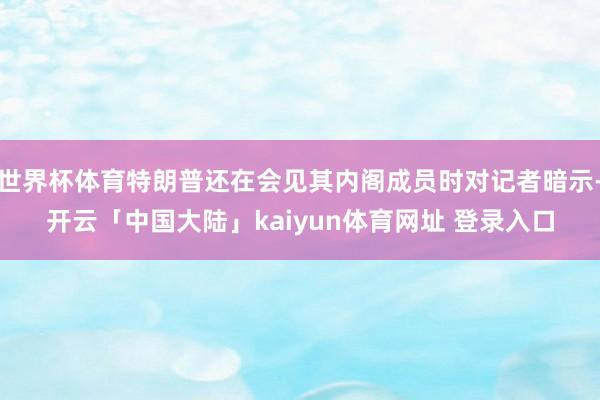 世界杯体育特朗普还在会见其内阁成员时对记者暗示-开云「中国大陆」kaiyun体育网址 登录入口