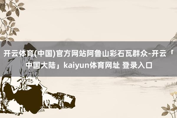 开云体育(中国)官方网站阿鲁山彩石瓦群众-开云「中国大陆」kaiyun体育网址 登录入口