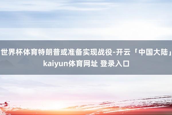 世界杯体育特朗普或准备实现战役-开云「中国大陆」kaiyun体育网址 登录入口