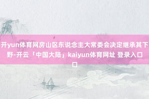 开yun体育网房山区东说念主大常委会决定继承其下野-开云「中国大陆」kaiyun体育网址 登录入口